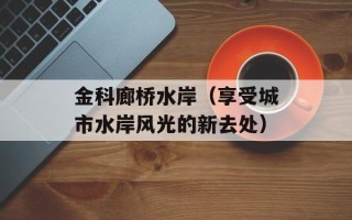 金科廊桥水岸（享受城市水岸风光的新去处）