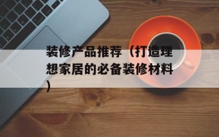 装修产品推荐（打造理想家居的必备装修材料）