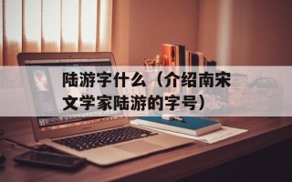 陆游字什么（介绍南宋文学家陆游的字号）