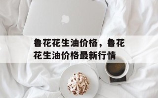 鲁花花生油价格，鲁花花生油价格最新行情
