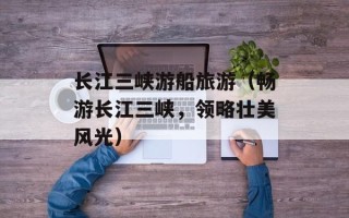 长江三峡游船旅游（畅游长江三峡，领略壮美风光）