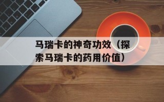 马瑞卡的神奇功效（探索马瑞卡的药用价值）