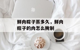 鲜肉粽子蒸多久，鲜肉粽子的肉怎么腌制