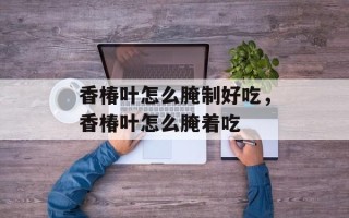 香椿叶怎么腌制好吃，香椿叶怎么腌着吃