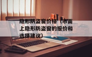 隐形防盗窗价格（市面上隐形防盗窗的报价和选择建议）
