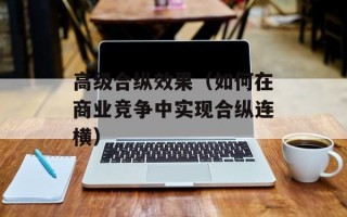 高级合纵效果（如何在商业竞争中实现合纵连横）
