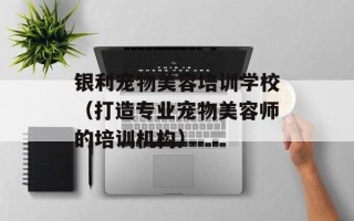 银利宠物美容培训学校（打造专业宠物美容师的培训机构）