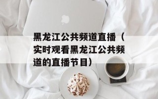黑龙江公共频道直播（实时观看黑龙江公共频道的直播节目）