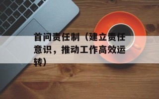 首问责任制（建立责任意识，推动工作高效运转）