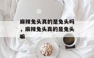 麻辣兔头真的是兔头吗，麻辣兔头真的是兔头嘛