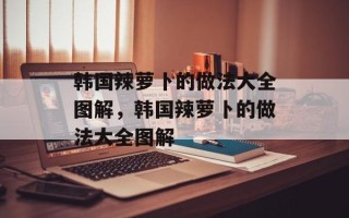 韩国辣萝卜的做法大全图解，韩国辣萝卜的做法大全图解