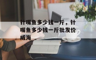 针嘴鱼多少钱一斤，针嘴鱼多少钱一斤批发价威海