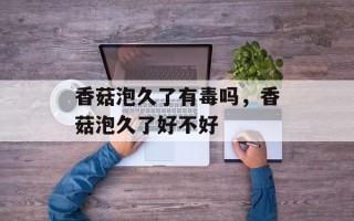 香菇泡久了有毒吗，香菇泡久了好不好