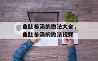 鱼肚参汤的做法大全，鱼肚参汤的做法视频