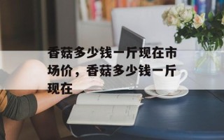 香菇多少钱一斤现在市场价，香菇多少钱一斤现在