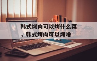 韩式烤肉可以烤什么菜，韩式烤肉可以烤啥
