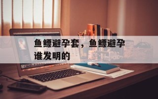 鱼鳔避孕套，鱼鳔避孕谁发明的