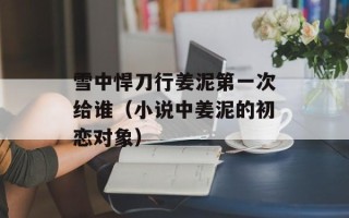 雪中悍刀行姜泥第一次给谁（小说中姜泥的初恋对象）