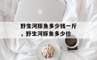 野生河豚鱼多少钱一斤，野生河豚鱼多少价