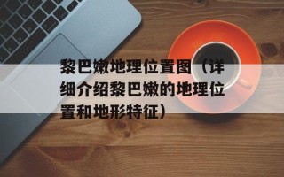黎巴嫩地理位置图（详细介绍黎巴嫩的地理位置和地形特征）