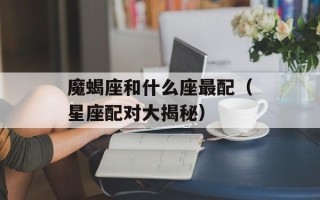 魔蝎座和什么座最配（星座配对大揭秘）