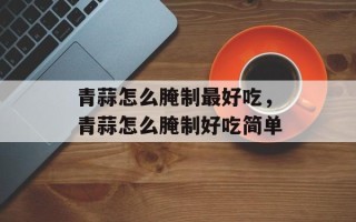 青蒜怎么腌制最好吃，青蒜怎么腌制好吃简单