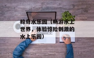 鲸奇水乐园（畅游水上世界，体验惊险刺激的水上乐园）