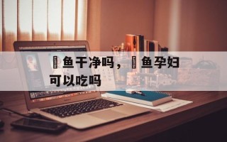 鮰鱼干净吗，鮰鱼孕妇可以吃吗