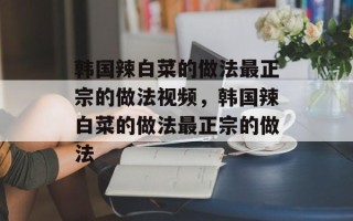 韩国辣白菜的做法最正宗的做法视频，韩国辣白菜的做法最正宗的做法