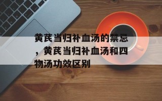 黄芪当归补血汤的禁忌，黄芪当归补血汤和四物汤功效区别