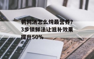 鹌鹑汤怎么炖最营养？3步锁鲜法让滋补效果提升50%