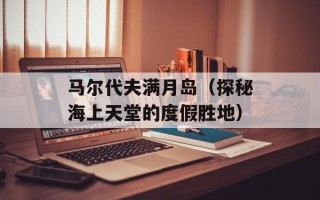 马尔代夫满月岛（探秘海上天堂的度假胜地）