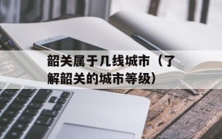韶关属于几线城市（了解韶关的城市等级）