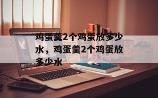 鸡蛋羹2个鸡蛋放多少水，鸡蛋羹2个鸡蛋放多少水
