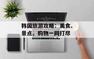 韩国旅游攻略：美食、景点、购物一网打尽