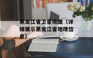 黑龙江省卫星地图（详细展示黑龙江省地理信息）