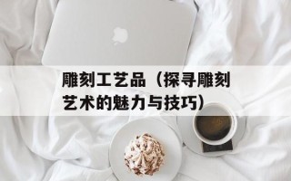 雕刻工艺品（探寻雕刻艺术的魅力与技巧）