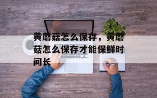 黄蘑菇怎么保存，黄蘑菇怎么保存才能保鲜时间长