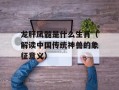 龙肝凤髓是什么生肖（解读中国传统神兽的象征意义）