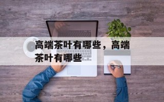 高端茶叶有哪些，高端茶叶有哪些