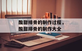 酸甜排骨的制作过程，酸甜排骨的制作大全