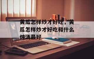 黄瓜怎样炒才好吃，黄瓜怎样炒才好吃和什么炖汤最好