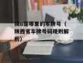 陕u是哪里的车牌号（陕西省车牌号码规则解析）