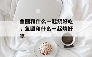 鱼圆和什么一起烧好吃，鱼圆和什么一起烧好吃