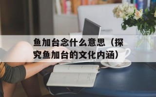 鱼加台念什么意思（探究鱼加台的文化内涵）