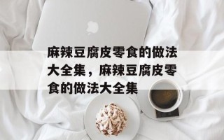 麻辣豆腐皮零食的做法大全集，麻辣豆腐皮零食的做法大全集