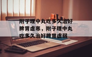 附子理中丸吃多久治好脾胃虚寒，附子理中丸吃多久治好脾胃虚弱