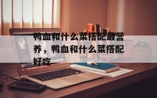 鸭血和什么菜搭配最营养，鸭血和什么菜搭配好吃