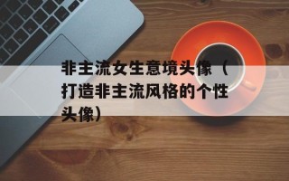 非主流女生意境头像（打造非主流风格的个性头像）