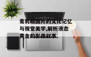 麦乳精图片的文化记忆与视觉美学,解析液态黄金的影像叙事